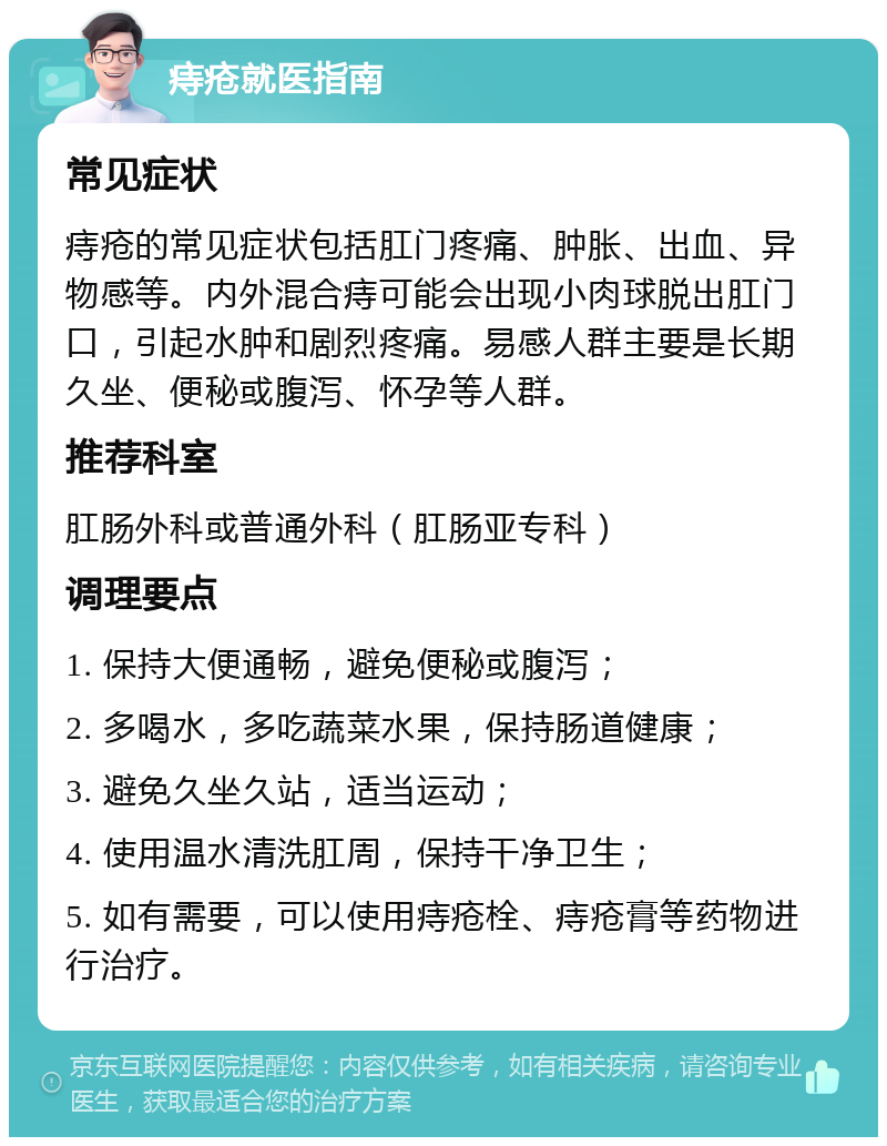 痔疮就医指南 常见症状 痔疮的常见症状包括肛门疼痛、肿胀、出血、异物感等。内外混合痔可能会出现小肉球脱出肛门口，引起水肿和剧烈疼痛。易感人群主要是长期久坐、便秘或腹泻、怀孕等人群。 推荐科室 肛肠外科或普通外科（肛肠亚专科） 调理要点 1. 保持大便通畅，避免便秘或腹泻； 2. 多喝水，多吃蔬菜水果，保持肠道健康； 3. 避免久坐久站，适当运动； 4. 使用温水清洗肛周，保持干净卫生； 5. 如有需要，可以使用痔疮栓、痔疮膏等药物进行治疗。