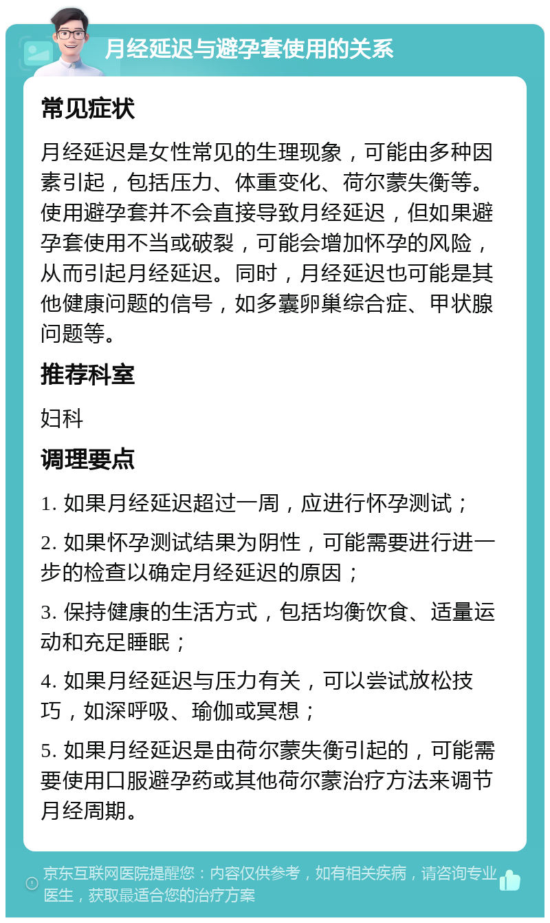 月经延迟与避孕套使用的关系 常见症状 月经延迟是女性常见的生理现象，可能由多种因素引起，包括压力、体重变化、荷尔蒙失衡等。使用避孕套并不会直接导致月经延迟，但如果避孕套使用不当或破裂，可能会增加怀孕的风险，从而引起月经延迟。同时，月经延迟也可能是其他健康问题的信号，如多囊卵巢综合症、甲状腺问题等。 推荐科室 妇科 调理要点 1. 如果月经延迟超过一周，应进行怀孕测试； 2. 如果怀孕测试结果为阴性，可能需要进行进一步的检查以确定月经延迟的原因； 3. 保持健康的生活方式，包括均衡饮食、适量运动和充足睡眠； 4. 如果月经延迟与压力有关，可以尝试放松技巧，如深呼吸、瑜伽或冥想； 5. 如果月经延迟是由荷尔蒙失衡引起的，可能需要使用口服避孕药或其他荷尔蒙治疗方法来调节月经周期。