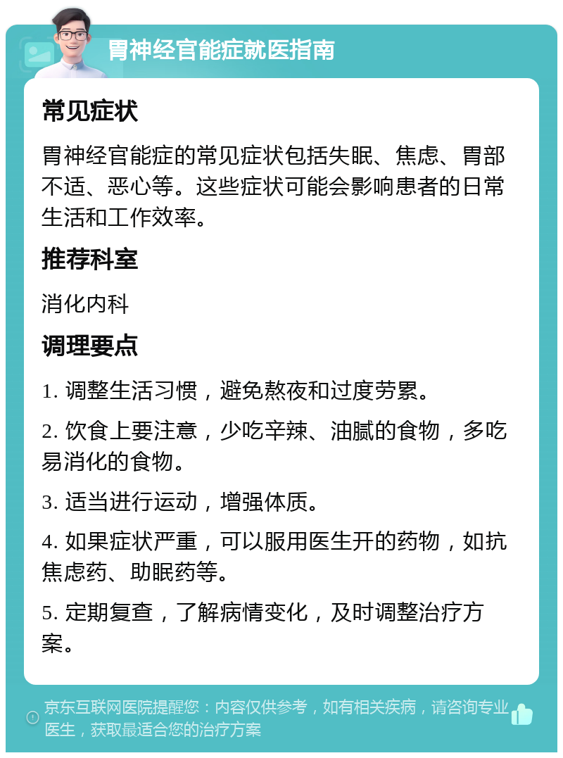 胃神经官能症就医指南 常见症状 胃神经官能症的常见症状包括失眠、焦虑、胃部不适、恶心等。这些症状可能会影响患者的日常生活和工作效率。 推荐科室 消化内科 调理要点 1. 调整生活习惯，避免熬夜和过度劳累。 2. 饮食上要注意，少吃辛辣、油腻的食物，多吃易消化的食物。 3. 适当进行运动，增强体质。 4. 如果症状严重，可以服用医生开的药物，如抗焦虑药、助眠药等。 5. 定期复查，了解病情变化，及时调整治疗方案。