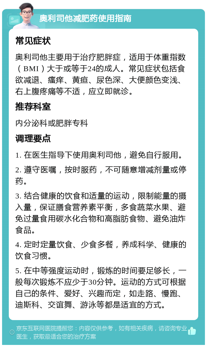 奥利司他减肥药使用指南 常见症状 奥利司他主要用于治疗肥胖症，适用于体重指数（BMI）大于或等于24的成人。常见症状包括食欲减退、瘙痒、黄疸、尿色深、大便颜色变浅、右上腹疼痛等不适，应立即就诊。 推荐科室 内分泌科或肥胖专科 调理要点 1. 在医生指导下使用奥利司他，避免自行服用。 2. 遵守医嘱，按时服药，不可随意增减剂量或停药。 3. 结合健康的饮食和适量的运动，限制能量的摄入量，保证膳食营养素平衡，多食蔬菜水果、避免过量食用碳水化合物和高脂肪食物、避免油炸食品。 4. 定时定量饮食、少食多餐，养成科学、健康的饮食习惯。 5. 在中等强度运动时，锻炼的时间要足够长，一般每次锻炼不应少于30分钟。运动的方式可根据自己的条件、爱好、兴趣而定，如走路、慢跑、迪斯科、交谊舞、游泳等都是适宜的方式。