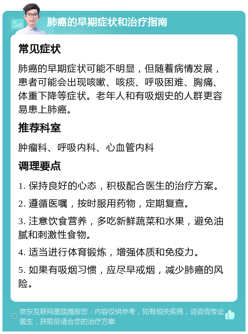 肺癌的早期症状和治疗指南 常见症状 肺癌的早期症状可能不明显，但随着病情发展，患者可能会出现咳嗽、咳痰、呼吸困难、胸痛、体重下降等症状。老年人和有吸烟史的人群更容易患上肺癌。 推荐科室 肿瘤科、呼吸内科、心血管内科 调理要点 1. 保持良好的心态，积极配合医生的治疗方案。 2. 遵循医嘱，按时服用药物，定期复查。 3. 注意饮食营养，多吃新鲜蔬菜和水果，避免油腻和刺激性食物。 4. 适当进行体育锻炼，增强体质和免疫力。 5. 如果有吸烟习惯，应尽早戒烟，减少肺癌的风险。