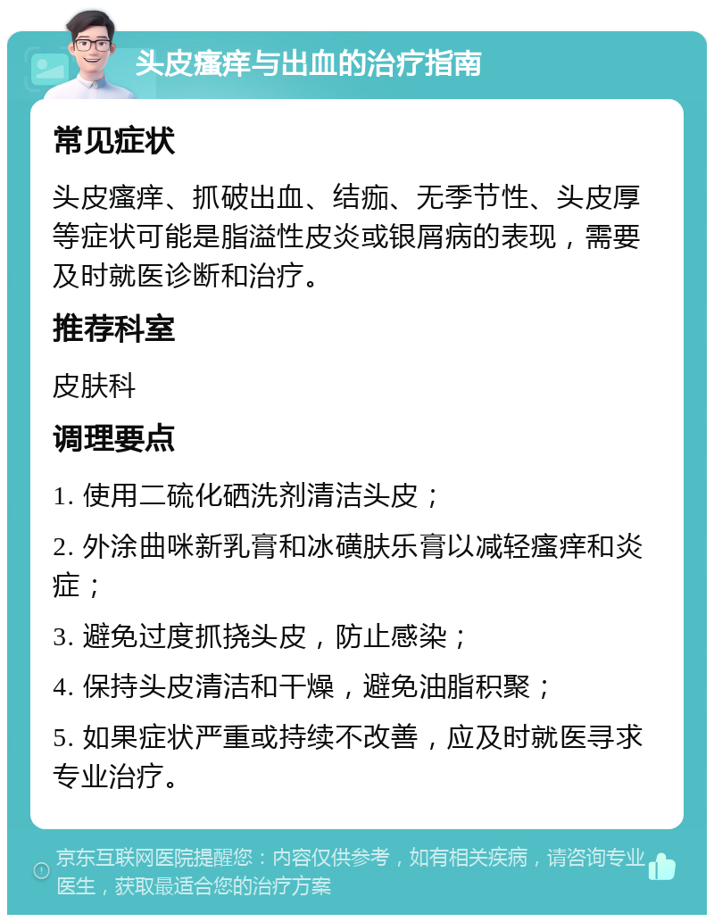 头皮瘙痒与出血的治疗指南 常见症状 头皮瘙痒、抓破出血、结痂、无季节性、头皮厚等症状可能是脂溢性皮炎或银屑病的表现，需要及时就医诊断和治疗。 推荐科室 皮肤科 调理要点 1. 使用二硫化硒洗剂清洁头皮； 2. 外涂曲咪新乳膏和冰磺肤乐膏以减轻瘙痒和炎症； 3. 避免过度抓挠头皮，防止感染； 4. 保持头皮清洁和干燥，避免油脂积聚； 5. 如果症状严重或持续不改善，应及时就医寻求专业治疗。