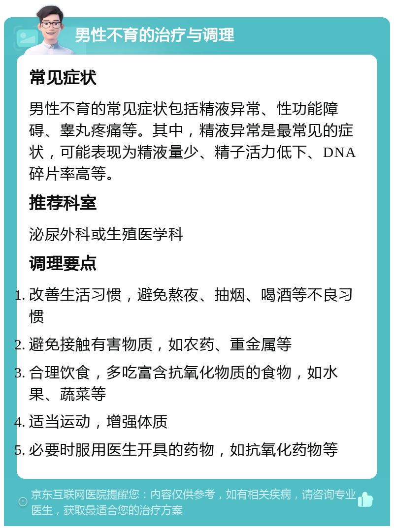 男性不育的治疗与调理 常见症状 男性不育的常见症状包括精液异常、性功能障碍、睾丸疼痛等。其中，精液异常是最常见的症状，可能表现为精液量少、精子活力低下、DNA碎片率高等。 推荐科室 泌尿外科或生殖医学科 调理要点 改善生活习惯，避免熬夜、抽烟、喝酒等不良习惯 避免接触有害物质，如农药、重金属等 合理饮食，多吃富含抗氧化物质的食物，如水果、蔬菜等 适当运动，增强体质 必要时服用医生开具的药物，如抗氧化药物等