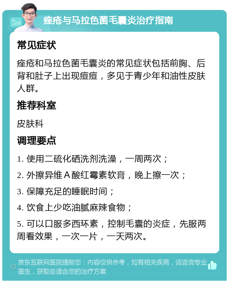 痤疮与马拉色菌毛囊炎治疗指南 常见症状 痤疮和马拉色菌毛囊炎的常见症状包括前胸、后背和肚子上出现痘痘，多见于青少年和油性皮肤人群。 推荐科室 皮肤科 调理要点 1. 使用二硫化硒洗剂洗澡，一周两次； 2. 外擦异维Ａ酸红霉素软膏，晚上擦一次； 3. 保障充足的睡眠时间； 4. 饮食上少吃油腻麻辣食物； 5. 可以口服多西环素，控制毛囊的炎症，先服两周看效果，一次一片，一天两次。