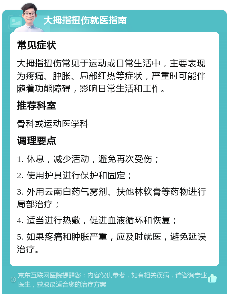 大拇指扭伤就医指南 常见症状 大拇指扭伤常见于运动或日常生活中，主要表现为疼痛、肿胀、局部红热等症状，严重时可能伴随着功能障碍，影响日常生活和工作。 推荐科室 骨科或运动医学科 调理要点 1. 休息，减少活动，避免再次受伤； 2. 使用护具进行保护和固定； 3. 外用云南白药气雾剂、扶他林软膏等药物进行局部治疗； 4. 适当进行热敷，促进血液循环和恢复； 5. 如果疼痛和肿胀严重，应及时就医，避免延误治疗。