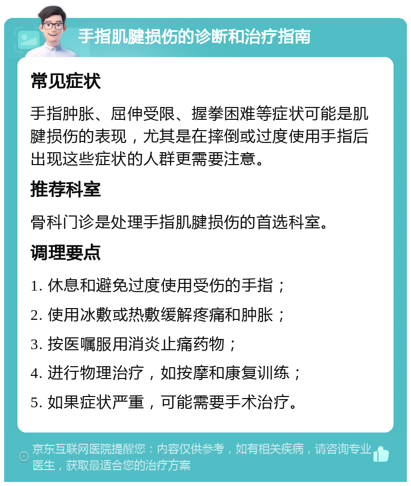 手指肌腱损伤的诊断和治疗指南 常见症状 手指肿胀、屈伸受限、握拳困难等症状可能是肌腱损伤的表现，尤其是在摔倒或过度使用手指后出现这些症状的人群更需要注意。 推荐科室 骨科门诊是处理手指肌腱损伤的首选科室。 调理要点 1. 休息和避免过度使用受伤的手指； 2. 使用冰敷或热敷缓解疼痛和肿胀； 3. 按医嘱服用消炎止痛药物； 4. 进行物理治疗，如按摩和康复训练； 5. 如果症状严重，可能需要手术治疗。