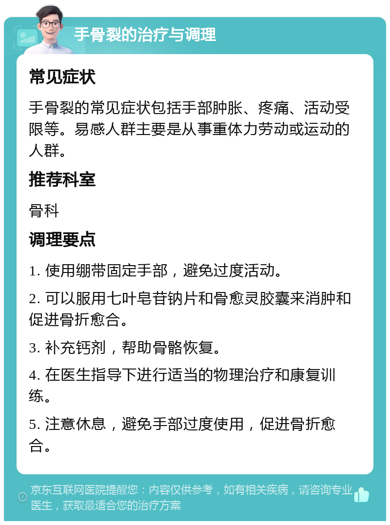 手骨裂的治疗与调理 常见症状 手骨裂的常见症状包括手部肿胀、疼痛、活动受限等。易感人群主要是从事重体力劳动或运动的人群。 推荐科室 骨科 调理要点 1. 使用绷带固定手部，避免过度活动。 2. 可以服用七叶皂苷钠片和骨愈灵胶囊来消肿和促进骨折愈合。 3. 补充钙剂，帮助骨骼恢复。 4. 在医生指导下进行适当的物理治疗和康复训练。 5. 注意休息，避免手部过度使用，促进骨折愈合。