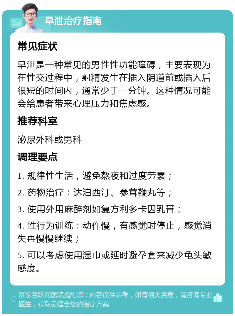 早泄治疗指南 常见症状 早泄是一种常见的男性性功能障碍，主要表现为在性交过程中，射精发生在插入阴道前或插入后很短的时间内，通常少于一分钟。这种情况可能会给患者带来心理压力和焦虑感。 推荐科室 泌尿外科或男科 调理要点 1. 规律性生活，避免熬夜和过度劳累； 2. 药物治疗：达泊西汀、参茸鞭丸等； 3. 使用外用麻醉剂如复方利多卡因乳膏； 4. 性行为训练：动作慢，有感觉时停止，感觉消失再慢慢继续； 5. 可以考虑使用湿巾或延时避孕套来减少龟头敏感度。