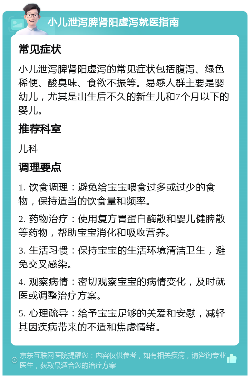 小儿泄泻脾肾阳虚泻就医指南 常见症状 小儿泄泻脾肾阳虚泻的常见症状包括腹泻、绿色稀便、酸臭味、食欲不振等。易感人群主要是婴幼儿，尤其是出生后不久的新生儿和7个月以下的婴儿。 推荐科室 儿科 调理要点 1. 饮食调理：避免给宝宝喂食过多或过少的食物，保持适当的饮食量和频率。 2. 药物治疗：使用复方胃蛋白酶散和婴儿健脾散等药物，帮助宝宝消化和吸收营养。 3. 生活习惯：保持宝宝的生活环境清洁卫生，避免交叉感染。 4. 观察病情：密切观察宝宝的病情变化，及时就医或调整治疗方案。 5. 心理疏导：给予宝宝足够的关爱和安慰，减轻其因疾病带来的不适和焦虑情绪。