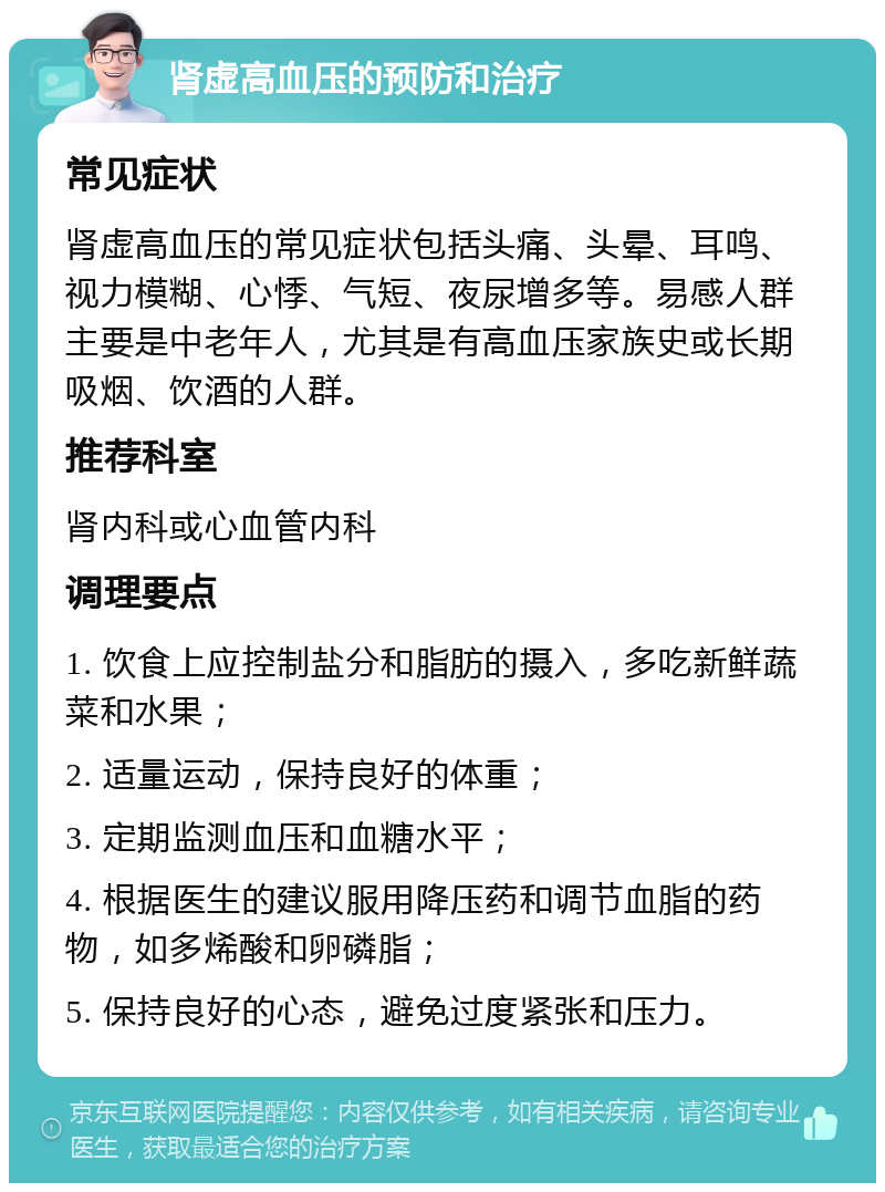 肾虚高血压的预防和治疗 常见症状 肾虚高血压的常见症状包括头痛、头晕、耳鸣、视力模糊、心悸、气短、夜尿增多等。易感人群主要是中老年人，尤其是有高血压家族史或长期吸烟、饮酒的人群。 推荐科室 肾内科或心血管内科 调理要点 1. 饮食上应控制盐分和脂肪的摄入，多吃新鲜蔬菜和水果； 2. 适量运动，保持良好的体重； 3. 定期监测血压和血糖水平； 4. 根据医生的建议服用降压药和调节血脂的药物，如多烯酸和卵磷脂； 5. 保持良好的心态，避免过度紧张和压力。