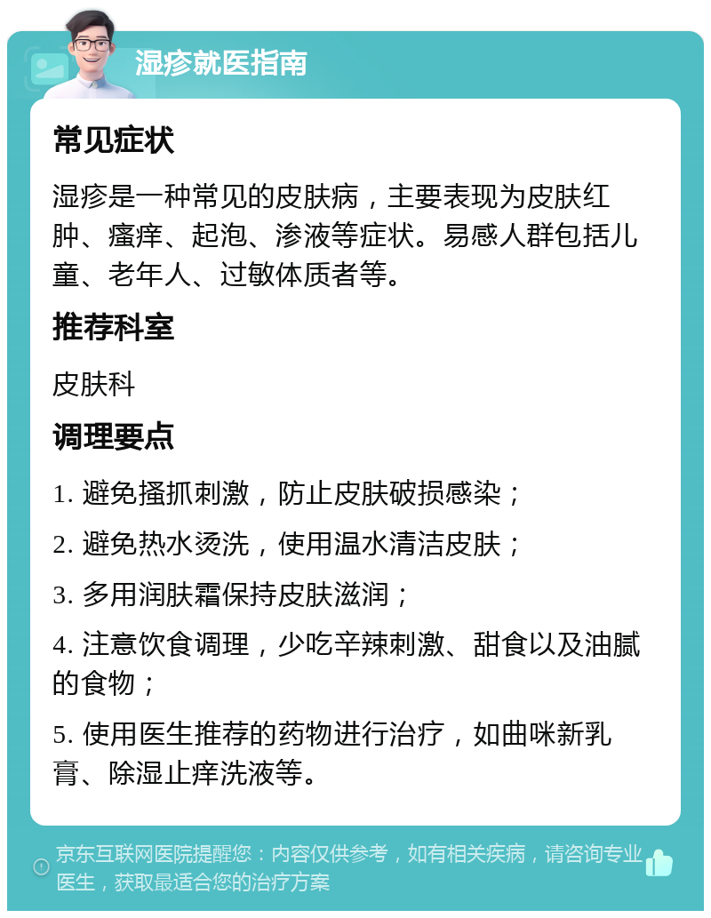 湿疹就医指南 常见症状 湿疹是一种常见的皮肤病，主要表现为皮肤红肿、瘙痒、起泡、渗液等症状。易感人群包括儿童、老年人、过敏体质者等。 推荐科室 皮肤科 调理要点 1. 避免搔抓刺激，防止皮肤破损感染； 2. 避免热水烫洗，使用温水清洁皮肤； 3. 多用润肤霜保持皮肤滋润； 4. 注意饮食调理，少吃辛辣刺激、甜食以及油腻的食物； 5. 使用医生推荐的药物进行治疗，如曲咪新乳膏、除湿止痒洗液等。