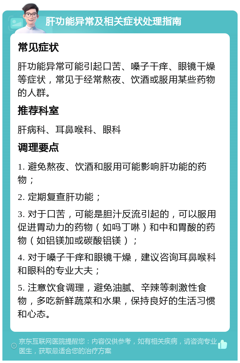 肝功能异常及相关症状处理指南 常见症状 肝功能异常可能引起口苦、嗓子干痒、眼镜干燥等症状，常见于经常熬夜、饮酒或服用某些药物的人群。 推荐科室 肝病科、耳鼻喉科、眼科 调理要点 1. 避免熬夜、饮酒和服用可能影响肝功能的药物； 2. 定期复查肝功能； 3. 对于口苦，可能是胆汁反流引起的，可以服用促进胃动力的药物（如吗丁啉）和中和胃酸的药物（如铝镁加或碳酸铝镁）； 4. 对于嗓子干痒和眼镜干燥，建议咨询耳鼻喉科和眼科的专业大夫； 5. 注意饮食调理，避免油腻、辛辣等刺激性食物，多吃新鲜蔬菜和水果，保持良好的生活习惯和心态。