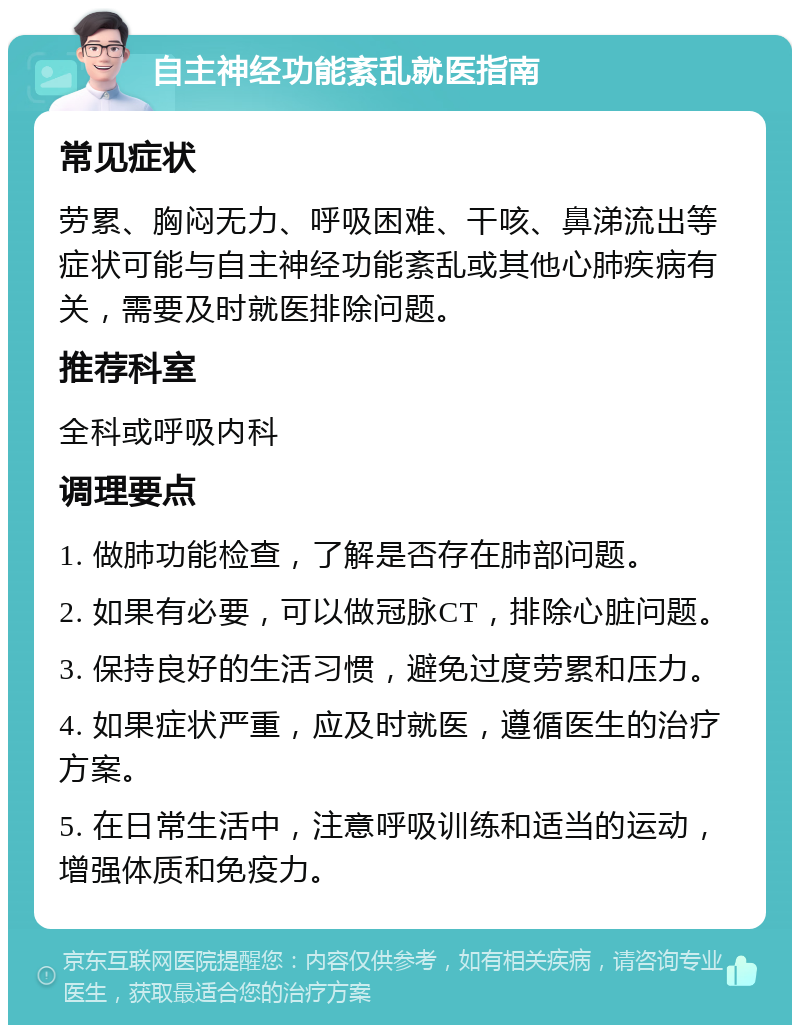 自主神经功能紊乱就医指南 常见症状 劳累、胸闷无力、呼吸困难、干咳、鼻涕流出等症状可能与自主神经功能紊乱或其他心肺疾病有关，需要及时就医排除问题。 推荐科室 全科或呼吸内科 调理要点 1. 做肺功能检查，了解是否存在肺部问题。 2. 如果有必要，可以做冠脉CT，排除心脏问题。 3. 保持良好的生活习惯，避免过度劳累和压力。 4. 如果症状严重，应及时就医，遵循医生的治疗方案。 5. 在日常生活中，注意呼吸训练和适当的运动，增强体质和免疫力。