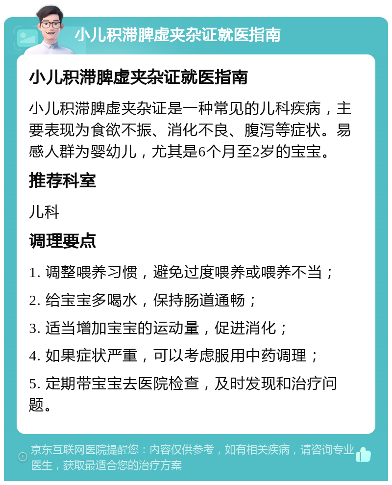 小儿积滞脾虚夹杂证就医指南 小儿积滞脾虚夹杂证就医指南 小儿积滞脾虚夹杂证是一种常见的儿科疾病，主要表现为食欲不振、消化不良、腹泻等症状。易感人群为婴幼儿，尤其是6个月至2岁的宝宝。 推荐科室 儿科 调理要点 1. 调整喂养习惯，避免过度喂养或喂养不当； 2. 给宝宝多喝水，保持肠道通畅； 3. 适当增加宝宝的运动量，促进消化； 4. 如果症状严重，可以考虑服用中药调理； 5. 定期带宝宝去医院检查，及时发现和治疗问题。