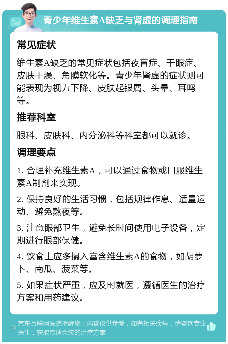 青少年维生素A缺乏与肾虚的调理指南 常见症状 维生素A缺乏的常见症状包括夜盲症、干眼症、皮肤干燥、角膜软化等。青少年肾虚的症状则可能表现为视力下降、皮肤起银屑、头晕、耳鸣等。 推荐科室 眼科、皮肤科、内分泌科等科室都可以就诊。 调理要点 1. 合理补充维生素A，可以通过食物或口服维生素A制剂来实现。 2. 保持良好的生活习惯，包括规律作息、适量运动、避免熬夜等。 3. 注意眼部卫生，避免长时间使用电子设备，定期进行眼部保健。 4. 饮食上应多摄入富含维生素A的食物，如胡萝卜、南瓜、菠菜等。 5. 如果症状严重，应及时就医，遵循医生的治疗方案和用药建议。