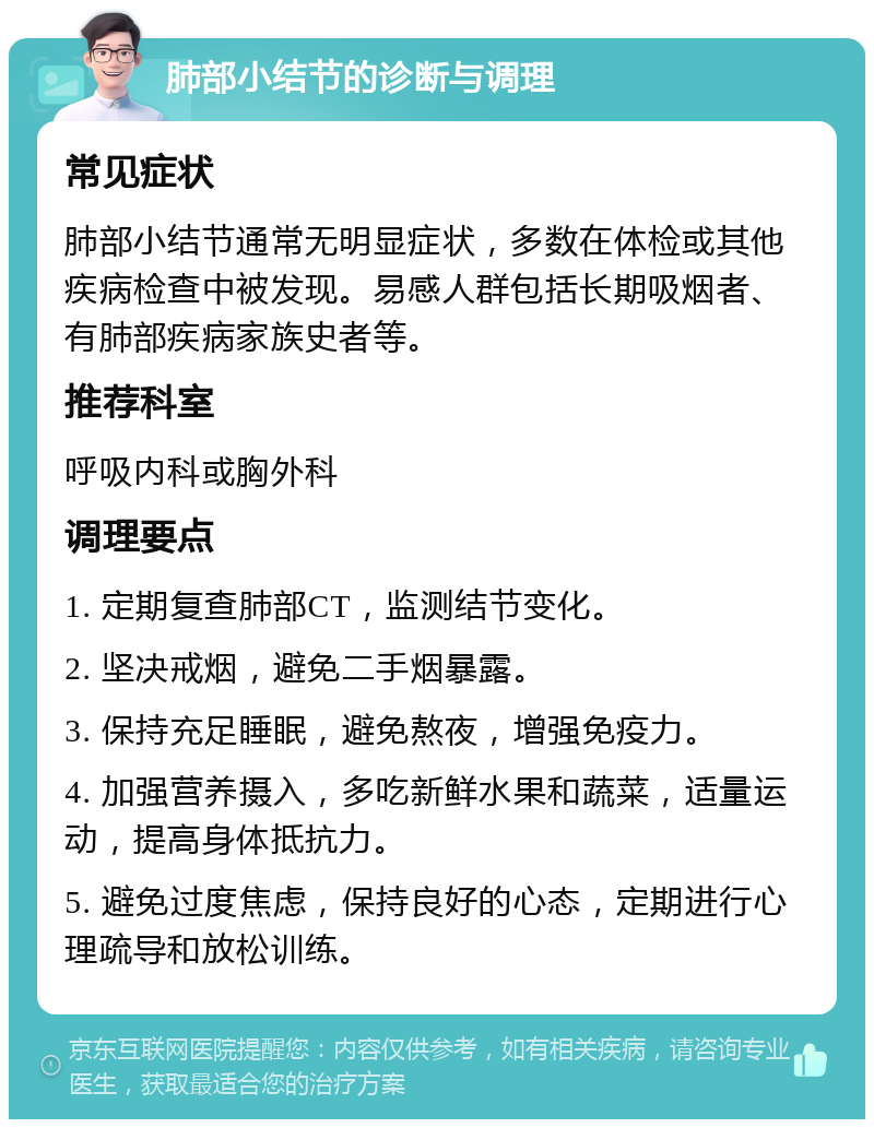 肺部小结节的诊断与调理 常见症状 肺部小结节通常无明显症状，多数在体检或其他疾病检查中被发现。易感人群包括长期吸烟者、有肺部疾病家族史者等。 推荐科室 呼吸内科或胸外科 调理要点 1. 定期复查肺部CT，监测结节变化。 2. 坚决戒烟，避免二手烟暴露。 3. 保持充足睡眠，避免熬夜，增强免疫力。 4. 加强营养摄入，多吃新鲜水果和蔬菜，适量运动，提高身体抵抗力。 5. 避免过度焦虑，保持良好的心态，定期进行心理疏导和放松训练。