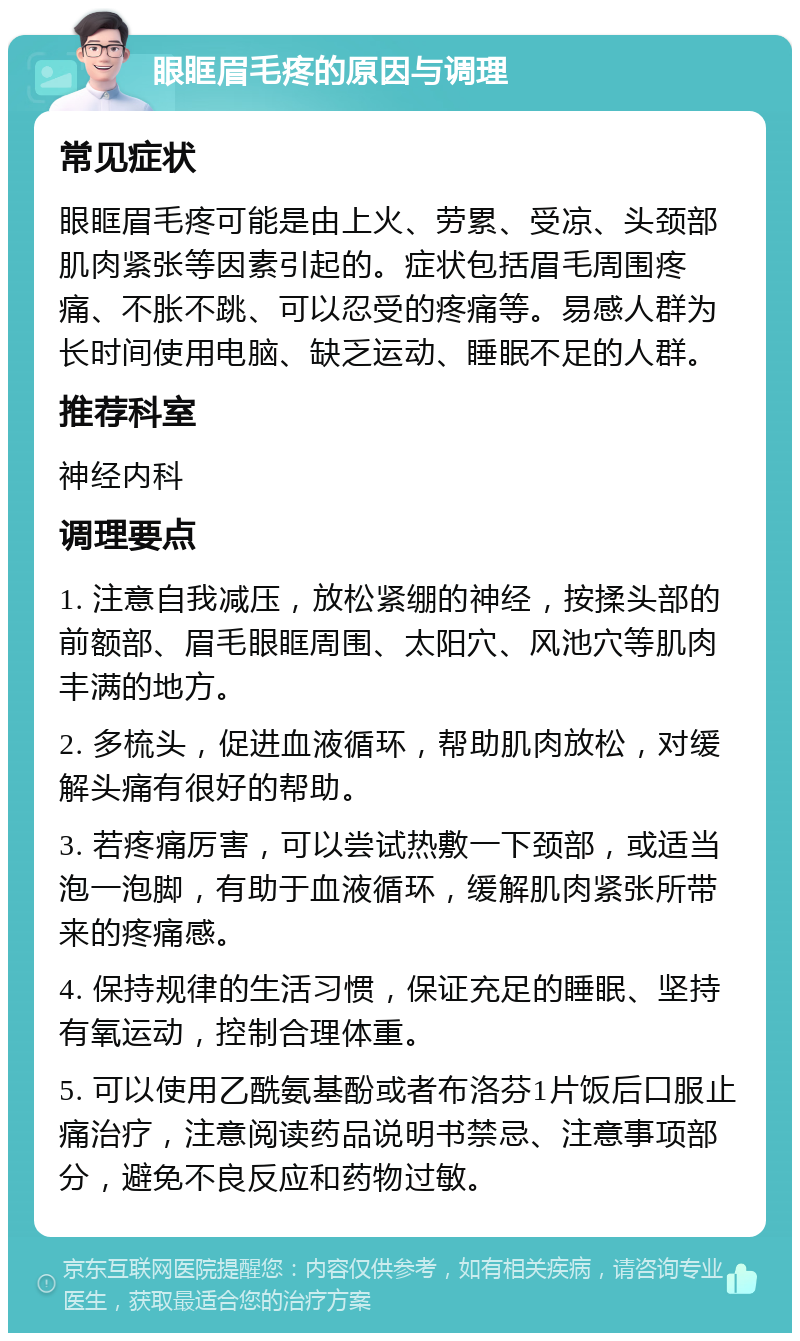 眼眶眉毛疼的原因与调理 常见症状 眼眶眉毛疼可能是由上火、劳累、受凉、头颈部肌肉紧张等因素引起的。症状包括眉毛周围疼痛、不胀不跳、可以忍受的疼痛等。易感人群为长时间使用电脑、缺乏运动、睡眠不足的人群。 推荐科室 神经内科 调理要点 1. 注意自我减压，放松紧绷的神经，按揉头部的前额部、眉毛眼眶周围、太阳穴、风池穴等肌肉丰满的地方。 2. 多梳头，促进血液循环，帮助肌肉放松，对缓解头痛有很好的帮助。 3. 若疼痛厉害，可以尝试热敷一下颈部，或适当泡一泡脚，有助于血液循环，缓解肌肉紧张所带来的疼痛感。 4. 保持规律的生活习惯，保证充足的睡眠、坚持有氧运动，控制合理体重。 5. 可以使用乙酰氨基酚或者布洛芬1片饭后口服止痛治疗，注意阅读药品说明书禁忌、注意事项部分，避免不良反应和药物过敏。