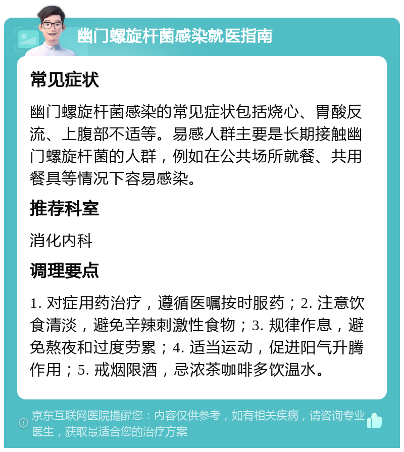 幽门螺旋杆菌感染就医指南 常见症状 幽门螺旋杆菌感染的常见症状包括烧心、胃酸反流、上腹部不适等。易感人群主要是长期接触幽门螺旋杆菌的人群，例如在公共场所就餐、共用餐具等情况下容易感染。 推荐科室 消化内科 调理要点 1. 对症用药治疗，遵循医嘱按时服药；2. 注意饮食清淡，避免辛辣刺激性食物；3. 规律作息，避免熬夜和过度劳累；4. 适当运动，促进阳气升腾作用；5. 戒烟限酒，忌浓茶咖啡多饮温水。