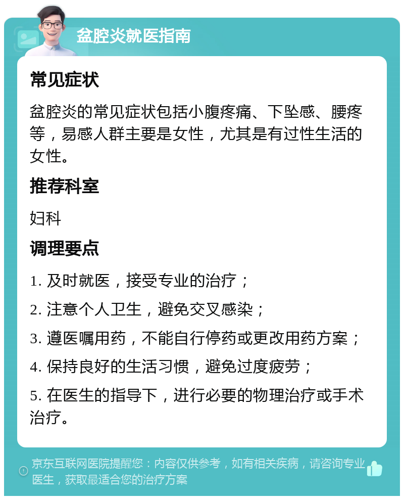 盆腔炎就医指南 常见症状 盆腔炎的常见症状包括小腹疼痛、下坠感、腰疼等，易感人群主要是女性，尤其是有过性生活的女性。 推荐科室 妇科 调理要点 1. 及时就医，接受专业的治疗； 2. 注意个人卫生，避免交叉感染； 3. 遵医嘱用药，不能自行停药或更改用药方案； 4. 保持良好的生活习惯，避免过度疲劳； 5. 在医生的指导下，进行必要的物理治疗或手术治疗。