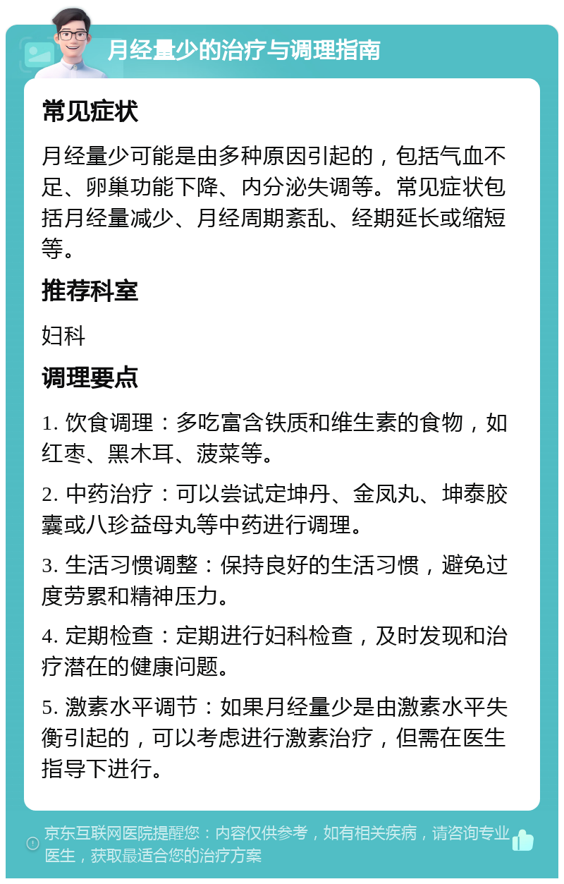 月经量少的治疗与调理指南 常见症状 月经量少可能是由多种原因引起的，包括气血不足、卵巢功能下降、内分泌失调等。常见症状包括月经量减少、月经周期紊乱、经期延长或缩短等。 推荐科室 妇科 调理要点 1. 饮食调理：多吃富含铁质和维生素的食物，如红枣、黑木耳、菠菜等。 2. 中药治疗：可以尝试定坤丹、金凤丸、坤泰胶囊或八珍益母丸等中药进行调理。 3. 生活习惯调整：保持良好的生活习惯，避免过度劳累和精神压力。 4. 定期检查：定期进行妇科检查，及时发现和治疗潜在的健康问题。 5. 激素水平调节：如果月经量少是由激素水平失衡引起的，可以考虑进行激素治疗，但需在医生指导下进行。