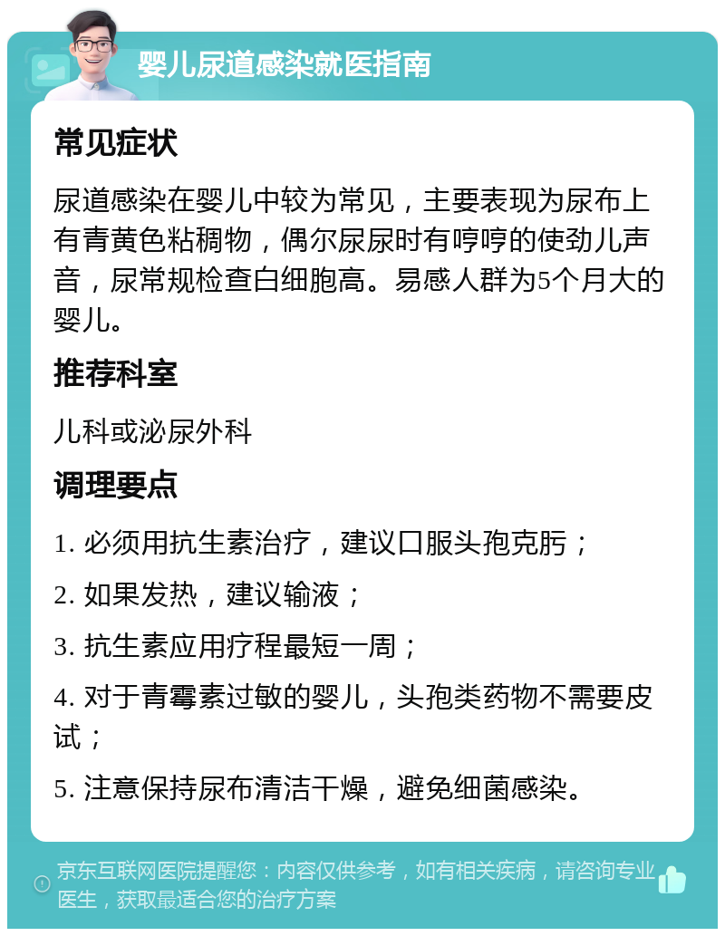 婴儿尿道感染就医指南 常见症状 尿道感染在婴儿中较为常见，主要表现为尿布上有青黄色粘稠物，偶尔尿尿时有哼哼的使劲儿声音，尿常规检查白细胞高。易感人群为5个月大的婴儿。 推荐科室 儿科或泌尿外科 调理要点 1. 必须用抗生素治疗，建议口服头孢克肟； 2. 如果发热，建议输液； 3. 抗生素应用疗程最短一周； 4. 对于青霉素过敏的婴儿，头孢类药物不需要皮试； 5. 注意保持尿布清洁干燥，避免细菌感染。