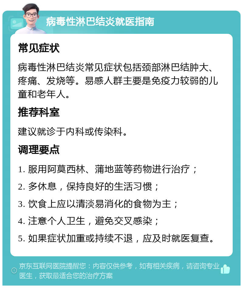 病毒性淋巴结炎就医指南 常见症状 病毒性淋巴结炎常见症状包括颈部淋巴结肿大、疼痛、发烧等。易感人群主要是免疫力较弱的儿童和老年人。 推荐科室 建议就诊于内科或传染科。 调理要点 1. 服用阿莫西林、蒲地蓝等药物进行治疗； 2. 多休息，保持良好的生活习惯； 3. 饮食上应以清淡易消化的食物为主； 4. 注意个人卫生，避免交叉感染； 5. 如果症状加重或持续不退，应及时就医复查。