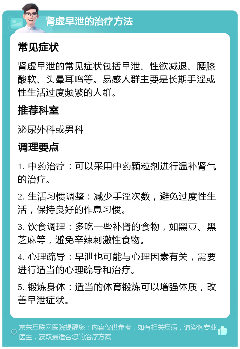 肾虚早泄的治疗方法 常见症状 肾虚早泄的常见症状包括早泄、性欲减退、腰膝酸软、头晕耳鸣等。易感人群主要是长期手淫或性生活过度频繁的人群。 推荐科室 泌尿外科或男科 调理要点 1. 中药治疗：可以采用中药颗粒剂进行温补肾气的治疗。 2. 生活习惯调整：减少手淫次数，避免过度性生活，保持良好的作息习惯。 3. 饮食调理：多吃一些补肾的食物，如黑豆、黑芝麻等，避免辛辣刺激性食物。 4. 心理疏导：早泄也可能与心理因素有关，需要进行适当的心理疏导和治疗。 5. 锻炼身体：适当的体育锻炼可以增强体质，改善早泄症状。