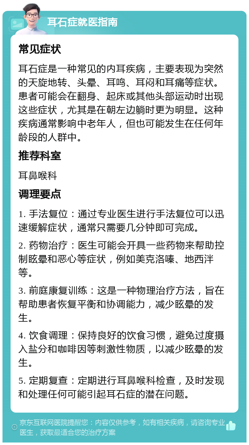 耳石症就医指南 常见症状 耳石症是一种常见的内耳疾病，主要表现为突然的天旋地转、头晕、耳鸣、耳闷和耳痛等症状。患者可能会在翻身、起床或其他头部运动时出现这些症状，尤其是在朝左边躺时更为明显。这种疾病通常影响中老年人，但也可能发生在任何年龄段的人群中。 推荐科室 耳鼻喉科 调理要点 1. 手法复位：通过专业医生进行手法复位可以迅速缓解症状，通常只需要几分钟即可完成。 2. 药物治疗：医生可能会开具一些药物来帮助控制眩晕和恶心等症状，例如美克洛嗪、地西泮等。 3. 前庭康复训练：这是一种物理治疗方法，旨在帮助患者恢复平衡和协调能力，减少眩晕的发生。 4. 饮食调理：保持良好的饮食习惯，避免过度摄入盐分和咖啡因等刺激性物质，以减少眩晕的发生。 5. 定期复查：定期进行耳鼻喉科检查，及时发现和处理任何可能引起耳石症的潜在问题。