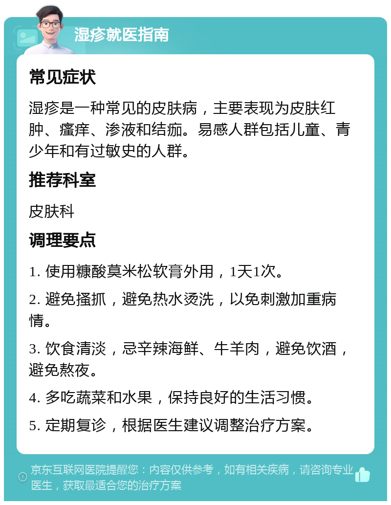 湿疹就医指南 常见症状 湿疹是一种常见的皮肤病，主要表现为皮肤红肿、瘙痒、渗液和结痂。易感人群包括儿童、青少年和有过敏史的人群。 推荐科室 皮肤科 调理要点 1. 使用糠酸莫米松软膏外用，1天1次。 2. 避免搔抓，避免热水烫洗，以免刺激加重病情。 3. 饮食清淡，忌辛辣海鲜、牛羊肉，避免饮酒，避免熬夜。 4. 多吃蔬菜和水果，保持良好的生活习惯。 5. 定期复诊，根据医生建议调整治疗方案。