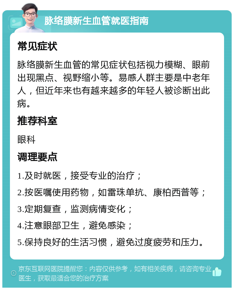 脉络膜新生血管就医指南 常见症状 脉络膜新生血管的常见症状包括视力模糊、眼前出现黑点、视野缩小等。易感人群主要是中老年人，但近年来也有越来越多的年轻人被诊断出此病。 推荐科室 眼科 调理要点 1.及时就医，接受专业的治疗； 2.按医嘱使用药物，如雷珠单抗、康柏西普等； 3.定期复查，监测病情变化； 4.注意眼部卫生，避免感染； 5.保持良好的生活习惯，避免过度疲劳和压力。