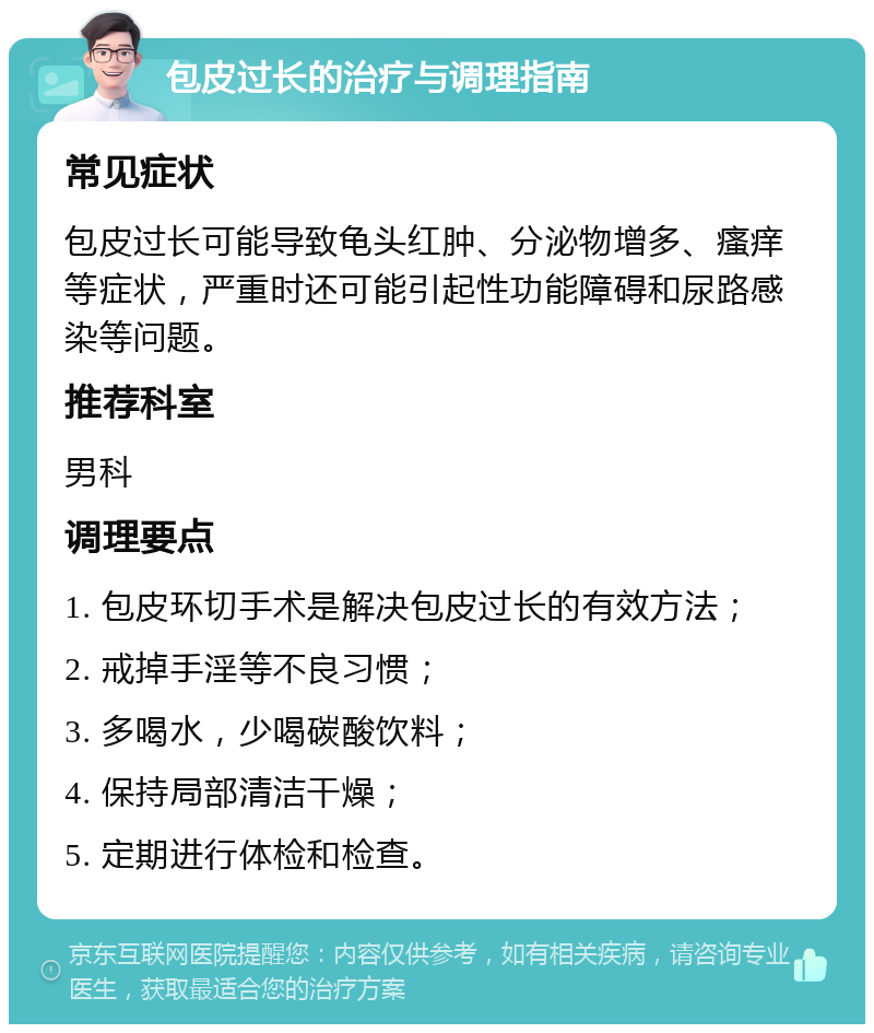 包皮过长的治疗与调理指南 常见症状 包皮过长可能导致龟头红肿、分泌物增多、瘙痒等症状，严重时还可能引起性功能障碍和尿路感染等问题。 推荐科室 男科 调理要点 1. 包皮环切手术是解决包皮过长的有效方法； 2. 戒掉手淫等不良习惯； 3. 多喝水，少喝碳酸饮料； 4. 保持局部清洁干燥； 5. 定期进行体检和检查。