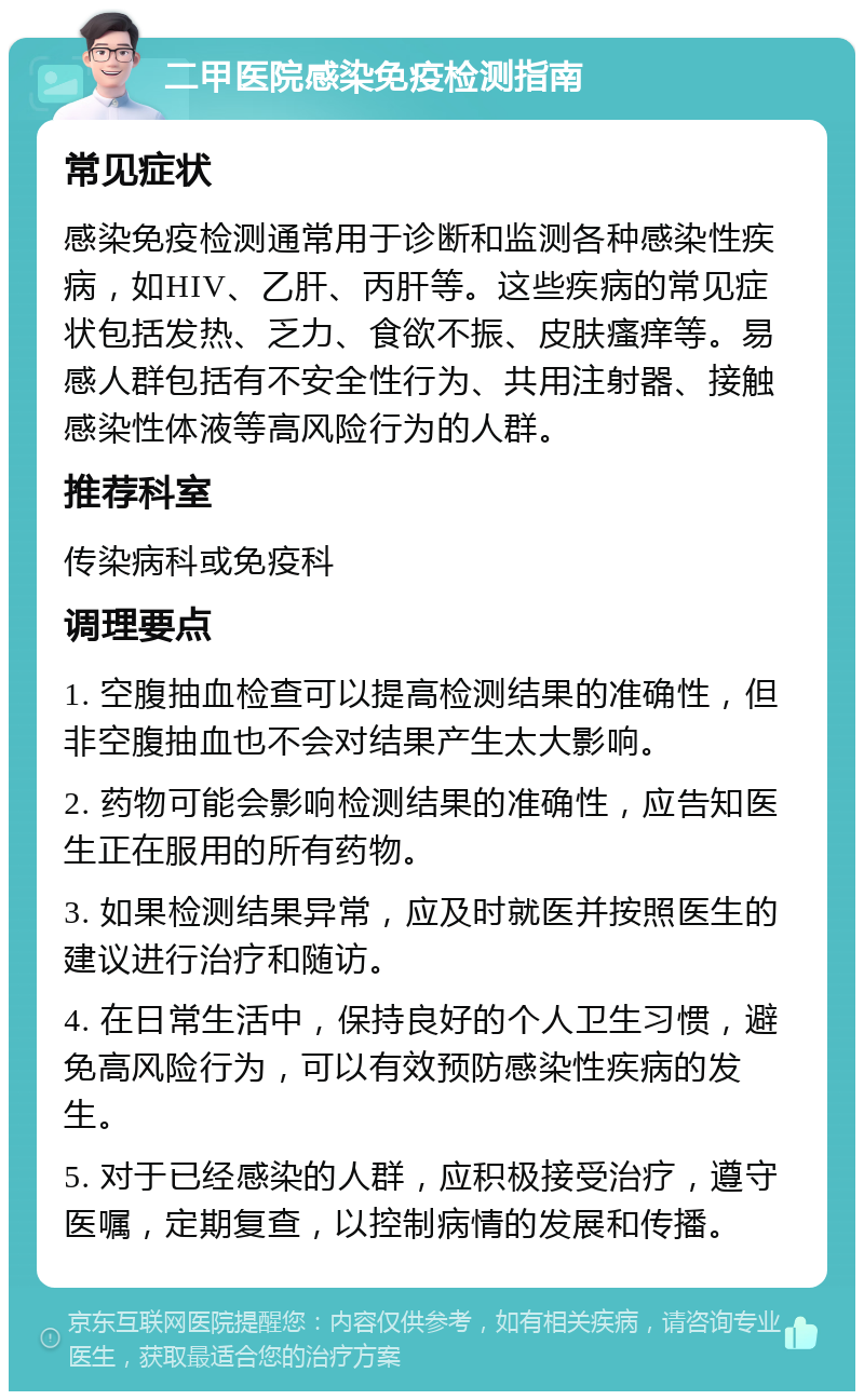 二甲医院感染免疫检测指南 常见症状 感染免疫检测通常用于诊断和监测各种感染性疾病，如HIV、乙肝、丙肝等。这些疾病的常见症状包括发热、乏力、食欲不振、皮肤瘙痒等。易感人群包括有不安全性行为、共用注射器、接触感染性体液等高风险行为的人群。 推荐科室 传染病科或免疫科 调理要点 1. 空腹抽血检查可以提高检测结果的准确性，但非空腹抽血也不会对结果产生太大影响。 2. 药物可能会影响检测结果的准确性，应告知医生正在服用的所有药物。 3. 如果检测结果异常，应及时就医并按照医生的建议进行治疗和随访。 4. 在日常生活中，保持良好的个人卫生习惯，避免高风险行为，可以有效预防感染性疾病的发生。 5. 对于已经感染的人群，应积极接受治疗，遵守医嘱，定期复查，以控制病情的发展和传播。