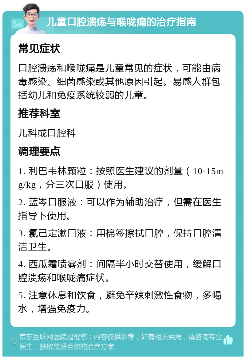 儿童口腔溃疡与喉咙痛的治疗指南 常见症状 口腔溃疡和喉咙痛是儿童常见的症状，可能由病毒感染、细菌感染或其他原因引起。易感人群包括幼儿和免疫系统较弱的儿童。 推荐科室 儿科或口腔科 调理要点 1. 利巴韦林颗粒：按照医生建议的剂量（10-15mg/kg，分三次口服）使用。 2. 蓝岑口服液：可以作为辅助治疗，但需在医生指导下使用。 3. 氯己定漱口液：用棉签擦拭口腔，保持口腔清洁卫生。 4. 西瓜霜喷雾剂：间隔半小时交替使用，缓解口腔溃疡和喉咙痛症状。 5. 注意休息和饮食，避免辛辣刺激性食物，多喝水，增强免疫力。