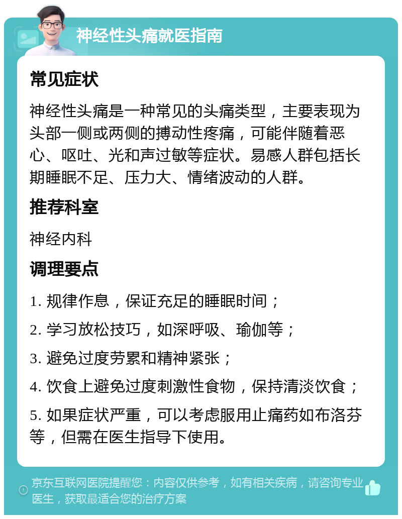 神经性头痛就医指南 常见症状 神经性头痛是一种常见的头痛类型，主要表现为头部一侧或两侧的搏动性疼痛，可能伴随着恶心、呕吐、光和声过敏等症状。易感人群包括长期睡眠不足、压力大、情绪波动的人群。 推荐科室 神经内科 调理要点 1. 规律作息，保证充足的睡眠时间； 2. 学习放松技巧，如深呼吸、瑜伽等； 3. 避免过度劳累和精神紧张； 4. 饮食上避免过度刺激性食物，保持清淡饮食； 5. 如果症状严重，可以考虑服用止痛药如布洛芬等，但需在医生指导下使用。