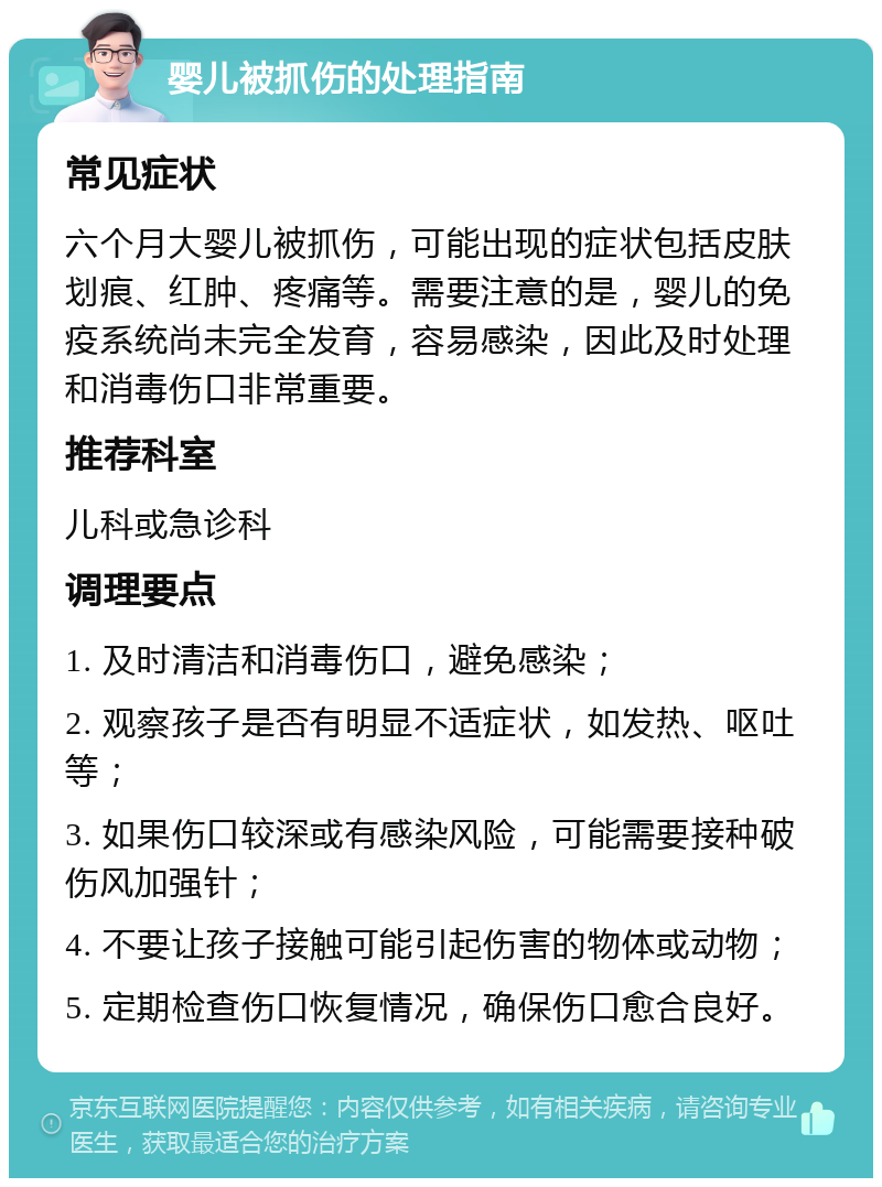 婴儿被抓伤的处理指南 常见症状 六个月大婴儿被抓伤，可能出现的症状包括皮肤划痕、红肿、疼痛等。需要注意的是，婴儿的免疫系统尚未完全发育，容易感染，因此及时处理和消毒伤口非常重要。 推荐科室 儿科或急诊科 调理要点 1. 及时清洁和消毒伤口，避免感染； 2. 观察孩子是否有明显不适症状，如发热、呕吐等； 3. 如果伤口较深或有感染风险，可能需要接种破伤风加强针； 4. 不要让孩子接触可能引起伤害的物体或动物； 5. 定期检查伤口恢复情况，确保伤口愈合良好。