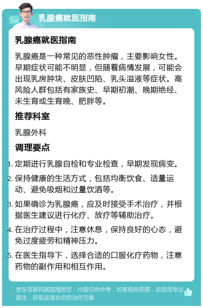 乳腺癌就医指南 乳腺癌就医指南 乳腺癌是一种常见的恶性肿瘤，主要影响女性。早期症状可能不明显，但随着病情发展，可能会出现乳房肿块、皮肤凹陷、乳头溢液等症状。高风险人群包括有家族史、早期初潮、晚期绝经、未生育或生育晚、肥胖等。 推荐科室 乳腺外科 调理要点 定期进行乳腺自检和专业检查，早期发现病变。 保持健康的生活方式，包括均衡饮食、适量运动、避免吸烟和过量饮酒等。 如果确诊为乳腺癌，应及时接受手术治疗，并根据医生建议进行化疗、放疗等辅助治疗。 在治疗过程中，注意休息，保持良好的心态，避免过度疲劳和精神压力。 在医生指导下，选择合适的口服化疗药物，注意药物的副作用和相互作用。