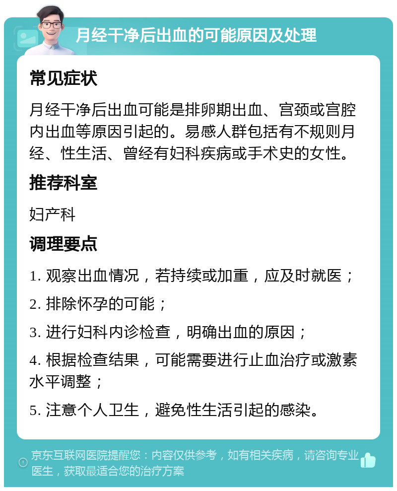 月经干净后出血的可能原因及处理 常见症状 月经干净后出血可能是排卵期出血、宫颈或宫腔内出血等原因引起的。易感人群包括有不规则月经、性生活、曾经有妇科疾病或手术史的女性。 推荐科室 妇产科 调理要点 1. 观察出血情况，若持续或加重，应及时就医； 2. 排除怀孕的可能； 3. 进行妇科内诊检查，明确出血的原因； 4. 根据检查结果，可能需要进行止血治疗或激素水平调整； 5. 注意个人卫生，避免性生活引起的感染。