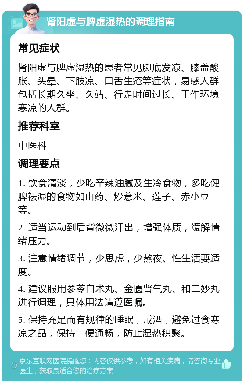 肾阳虚与脾虚湿热的调理指南 常见症状 肾阳虚与脾虚湿热的患者常见脚底发凉、膝盖酸胀、头晕、下肢凉、口舌生疮等症状，易感人群包括长期久坐、久站、行走时间过长、工作环境寒凉的人群。 推荐科室 中医科 调理要点 1. 饮食清淡，少吃辛辣油腻及生冷食物，多吃健脾祛湿的食物如山药、炒薏米、莲子、赤小豆等。 2. 适当运动到后背微微汗出，增强体质，缓解情绪压力。 3. 注意情绪调节，少思虑，少熬夜、性生活要适度。 4. 建议服用参苓白术丸、金匮肾气丸、和二妙丸进行调理，具体用法请遵医嘱。 5. 保持充足而有规律的睡眠，戒酒，避免过食寒凉之品，保持二便通畅，防止湿热积聚。