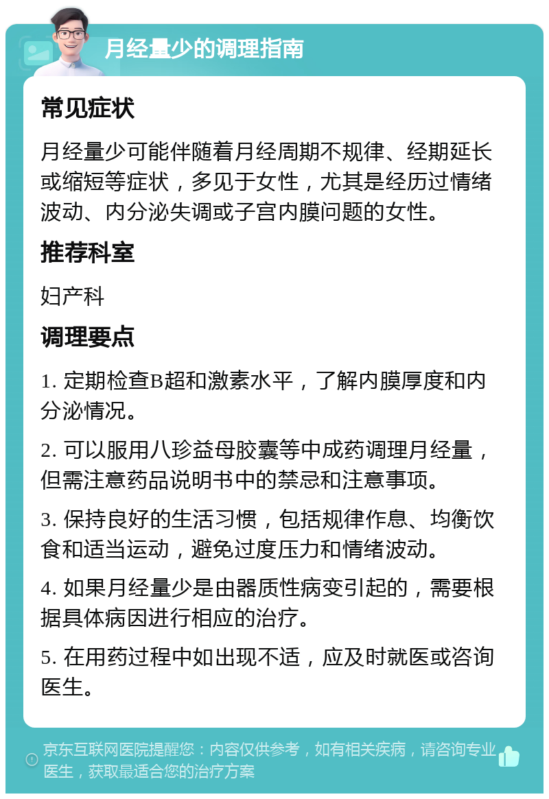 月经量少的调理指南 常见症状 月经量少可能伴随着月经周期不规律、经期延长或缩短等症状，多见于女性，尤其是经历过情绪波动、内分泌失调或子宫内膜问题的女性。 推荐科室 妇产科 调理要点 1. 定期检查B超和激素水平，了解内膜厚度和内分泌情况。 2. 可以服用八珍益母胶囊等中成药调理月经量，但需注意药品说明书中的禁忌和注意事项。 3. 保持良好的生活习惯，包括规律作息、均衡饮食和适当运动，避免过度压力和情绪波动。 4. 如果月经量少是由器质性病变引起的，需要根据具体病因进行相应的治疗。 5. 在用药过程中如出现不适，应及时就医或咨询医生。