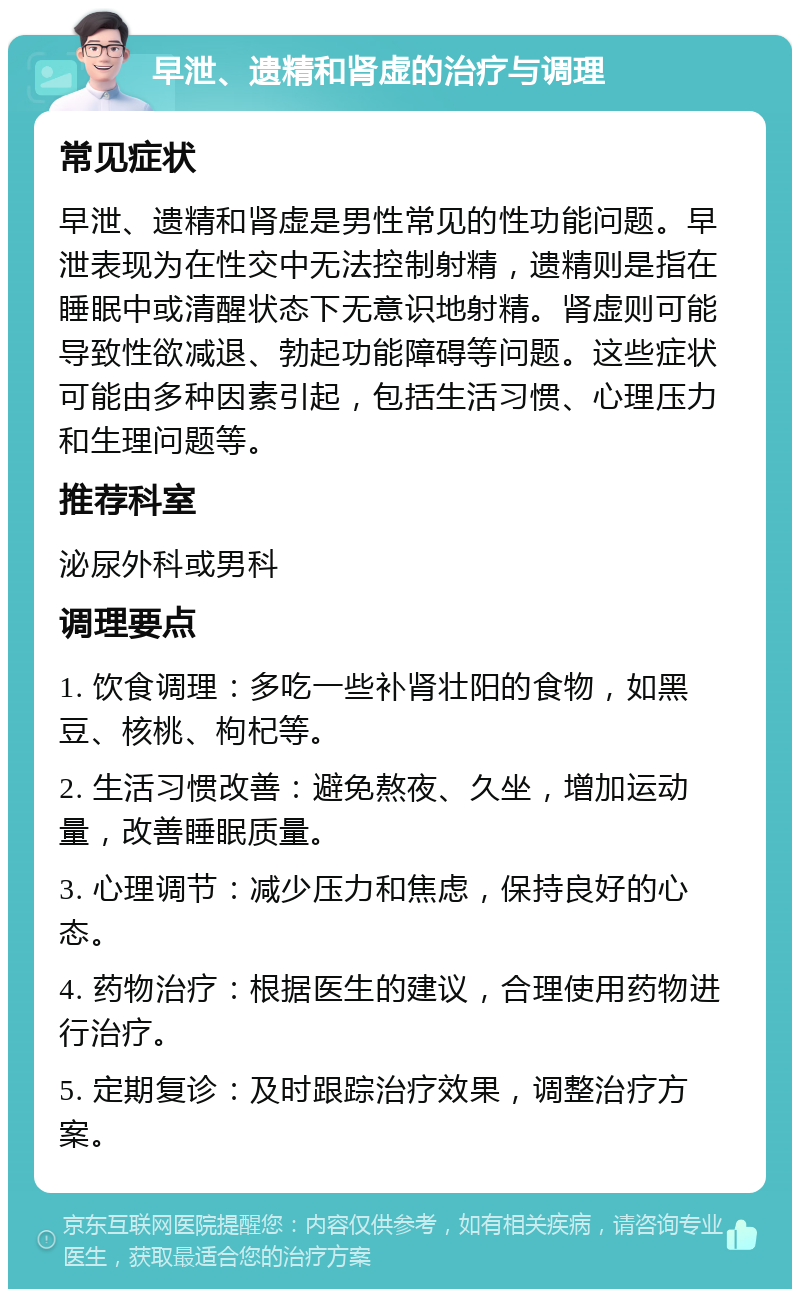 早泄、遗精和肾虚的治疗与调理 常见症状 早泄、遗精和肾虚是男性常见的性功能问题。早泄表现为在性交中无法控制射精，遗精则是指在睡眠中或清醒状态下无意识地射精。肾虚则可能导致性欲减退、勃起功能障碍等问题。这些症状可能由多种因素引起，包括生活习惯、心理压力和生理问题等。 推荐科室 泌尿外科或男科 调理要点 1. 饮食调理：多吃一些补肾壮阳的食物，如黑豆、核桃、枸杞等。 2. 生活习惯改善：避免熬夜、久坐，增加运动量，改善睡眠质量。 3. 心理调节：减少压力和焦虑，保持良好的心态。 4. 药物治疗：根据医生的建议，合理使用药物进行治疗。 5. 定期复诊：及时跟踪治疗效果，调整治疗方案。