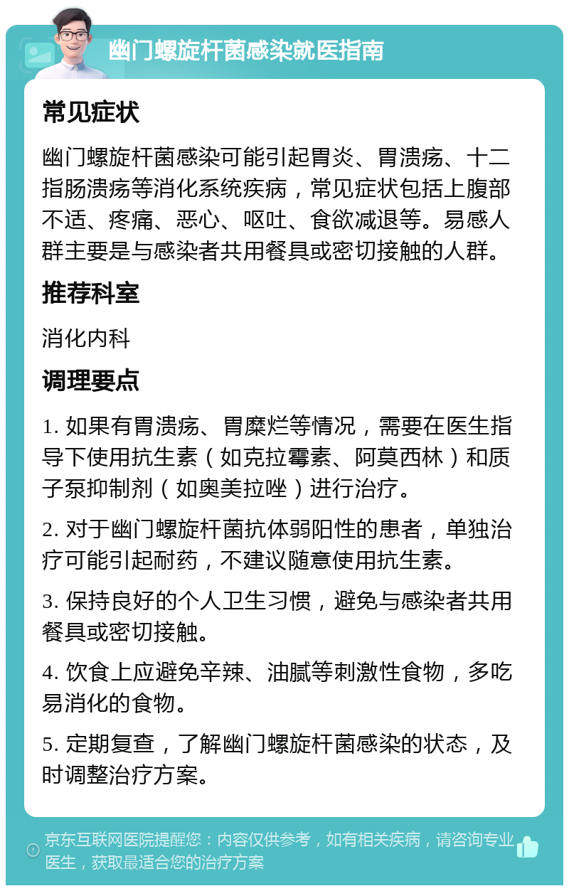 幽门螺旋杆菌感染就医指南 常见症状 幽门螺旋杆菌感染可能引起胃炎、胃溃疡、十二指肠溃疡等消化系统疾病，常见症状包括上腹部不适、疼痛、恶心、呕吐、食欲减退等。易感人群主要是与感染者共用餐具或密切接触的人群。 推荐科室 消化内科 调理要点 1. 如果有胃溃疡、胃糜烂等情况，需要在医生指导下使用抗生素（如克拉霉素、阿莫西林）和质子泵抑制剂（如奥美拉唑）进行治疗。 2. 对于幽门螺旋杆菌抗体弱阳性的患者，单独治疗可能引起耐药，不建议随意使用抗生素。 3. 保持良好的个人卫生习惯，避免与感染者共用餐具或密切接触。 4. 饮食上应避免辛辣、油腻等刺激性食物，多吃易消化的食物。 5. 定期复查，了解幽门螺旋杆菌感染的状态，及时调整治疗方案。