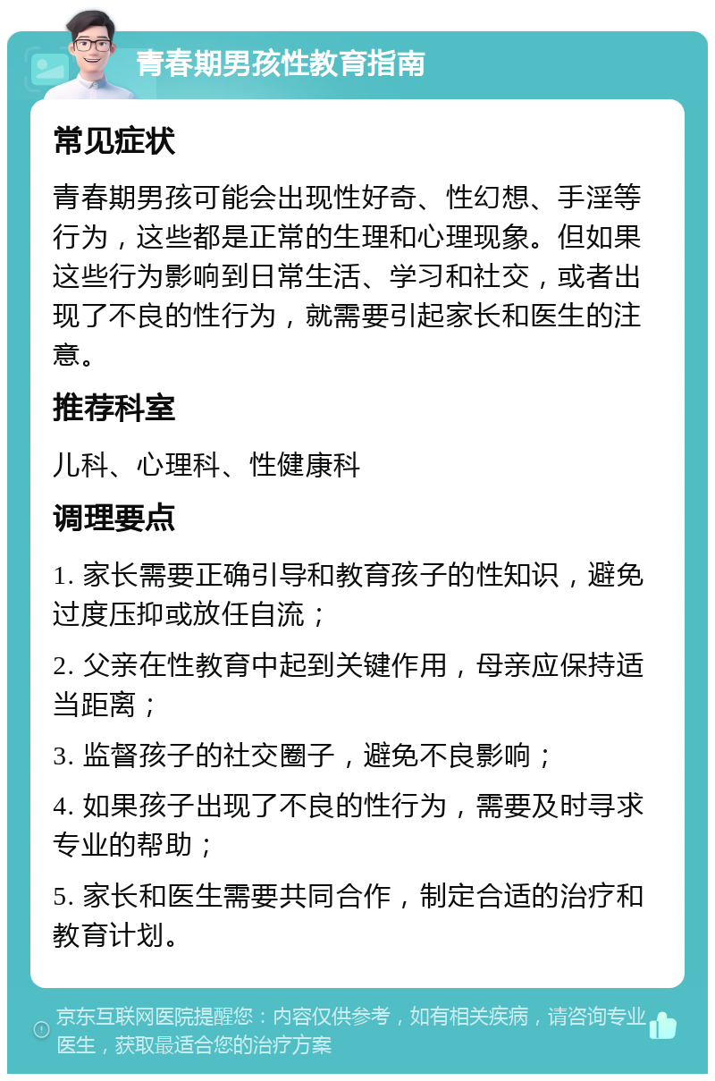 青春期男孩性教育指南 常见症状 青春期男孩可能会出现性好奇、性幻想、手淫等行为，这些都是正常的生理和心理现象。但如果这些行为影响到日常生活、学习和社交，或者出现了不良的性行为，就需要引起家长和医生的注意。 推荐科室 儿科、心理科、性健康科 调理要点 1. 家长需要正确引导和教育孩子的性知识，避免过度压抑或放任自流； 2. 父亲在性教育中起到关键作用，母亲应保持适当距离； 3. 监督孩子的社交圈子，避免不良影响； 4. 如果孩子出现了不良的性行为，需要及时寻求专业的帮助； 5. 家长和医生需要共同合作，制定合适的治疗和教育计划。