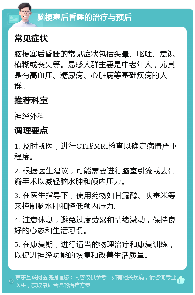 脑梗塞后昏睡的治疗与预后 常见症状 脑梗塞后昏睡的常见症状包括头晕、呕吐、意识模糊或丧失等。易感人群主要是中老年人，尤其是有高血压、糖尿病、心脏病等基础疾病的人群。 推荐科室 神经外科 调理要点 1. 及时就医，进行CT或MRI检查以确定病情严重程度。 2. 根据医生建议，可能需要进行脑室引流或去骨瓣手术以减轻脑水肿和颅内压力。 3. 在医生指导下，使用药物如甘露醇、呋塞米等来控制脑水肿和降低颅内压力。 4. 注意休息，避免过度劳累和情绪激动，保持良好的心态和生活习惯。 5. 在康复期，进行适当的物理治疗和康复训练，以促进神经功能的恢复和改善生活质量。