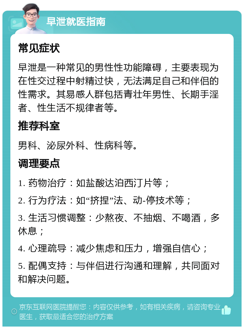 早泄就医指南 常见症状 早泄是一种常见的男性性功能障碍，主要表现为在性交过程中射精过快，无法满足自己和伴侣的性需求。其易感人群包括青壮年男性、长期手淫者、性生活不规律者等。 推荐科室 男科、泌尿外科、性病科等。 调理要点 1. 药物治疗：如盐酸达泊西汀片等； 2. 行为疗法：如“挤捏”法、动-停技术等； 3. 生活习惯调整：少熬夜、不抽烟、不喝酒，多休息； 4. 心理疏导：减少焦虑和压力，增强自信心； 5. 配偶支持：与伴侣进行沟通和理解，共同面对和解决问题。