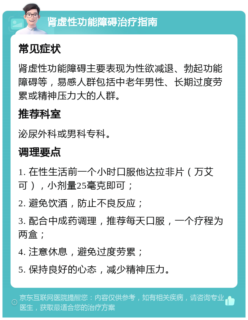 肾虚性功能障碍治疗指南 常见症状 肾虚性功能障碍主要表现为性欲减退、勃起功能障碍等，易感人群包括中老年男性、长期过度劳累或精神压力大的人群。 推荐科室 泌尿外科或男科专科。 调理要点 1. 在性生活前一个小时口服他达拉非片（万艾可），小剂量25毫克即可； 2. 避免饮酒，防止不良反应； 3. 配合中成药调理，推荐每天口服，一个疗程为两盒； 4. 注意休息，避免过度劳累； 5. 保持良好的心态，减少精神压力。