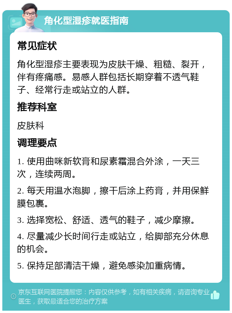 角化型湿疹就医指南 常见症状 角化型湿疹主要表现为皮肤干燥、粗糙、裂开，伴有疼痛感。易感人群包括长期穿着不透气鞋子、经常行走或站立的人群。 推荐科室 皮肤科 调理要点 1. 使用曲咪新软膏和尿素霜混合外涂，一天三次，连续两周。 2. 每天用温水泡脚，擦干后涂上药膏，并用保鲜膜包裹。 3. 选择宽松、舒适、透气的鞋子，减少摩擦。 4. 尽量减少长时间行走或站立，给脚部充分休息的机会。 5. 保持足部清洁干燥，避免感染加重病情。