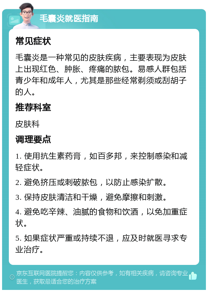 毛囊炎就医指南 常见症状 毛囊炎是一种常见的皮肤疾病，主要表现为皮肤上出现红色、肿胀、疼痛的脓包。易感人群包括青少年和成年人，尤其是那些经常剃须或刮胡子的人。 推荐科室 皮肤科 调理要点 1. 使用抗生素药膏，如百多邦，来控制感染和减轻症状。 2. 避免挤压或刺破脓包，以防止感染扩散。 3. 保持皮肤清洁和干燥，避免摩擦和刺激。 4. 避免吃辛辣、油腻的食物和饮酒，以免加重症状。 5. 如果症状严重或持续不退，应及时就医寻求专业治疗。