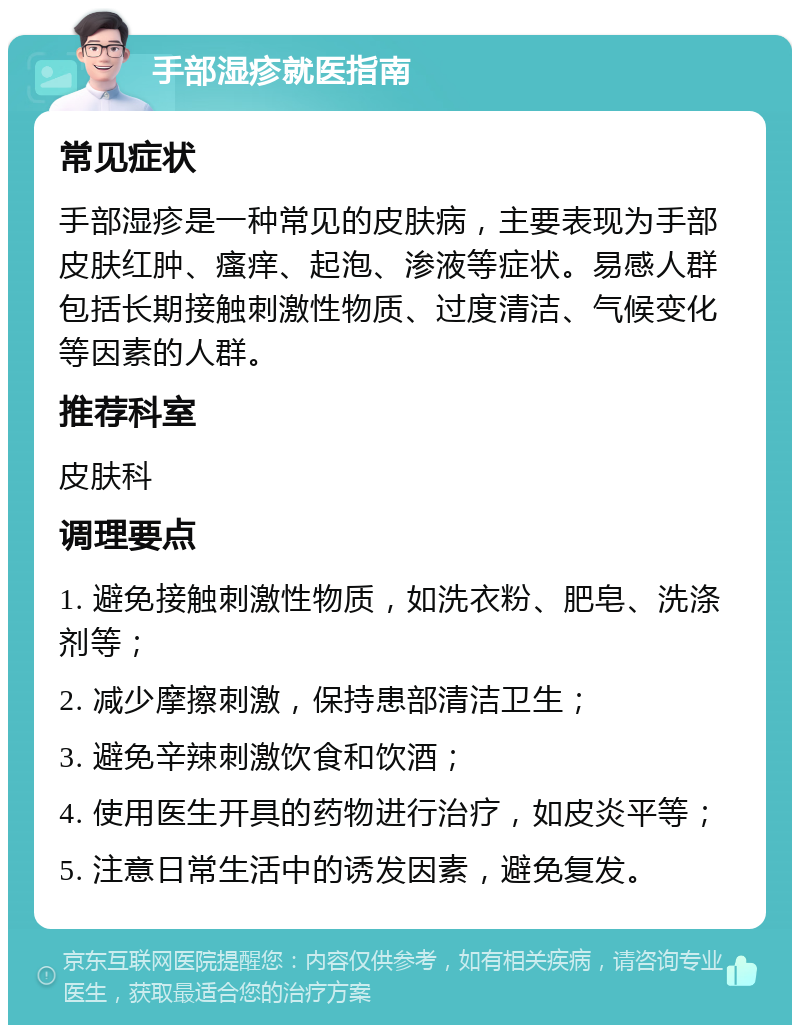 手部湿疹就医指南 常见症状 手部湿疹是一种常见的皮肤病，主要表现为手部皮肤红肿、瘙痒、起泡、渗液等症状。易感人群包括长期接触刺激性物质、过度清洁、气候变化等因素的人群。 推荐科室 皮肤科 调理要点 1. 避免接触刺激性物质，如洗衣粉、肥皂、洗涤剂等； 2. 减少摩擦刺激，保持患部清洁卫生； 3. 避免辛辣刺激饮食和饮酒； 4. 使用医生开具的药物进行治疗，如皮炎平等； 5. 注意日常生活中的诱发因素，避免复发。