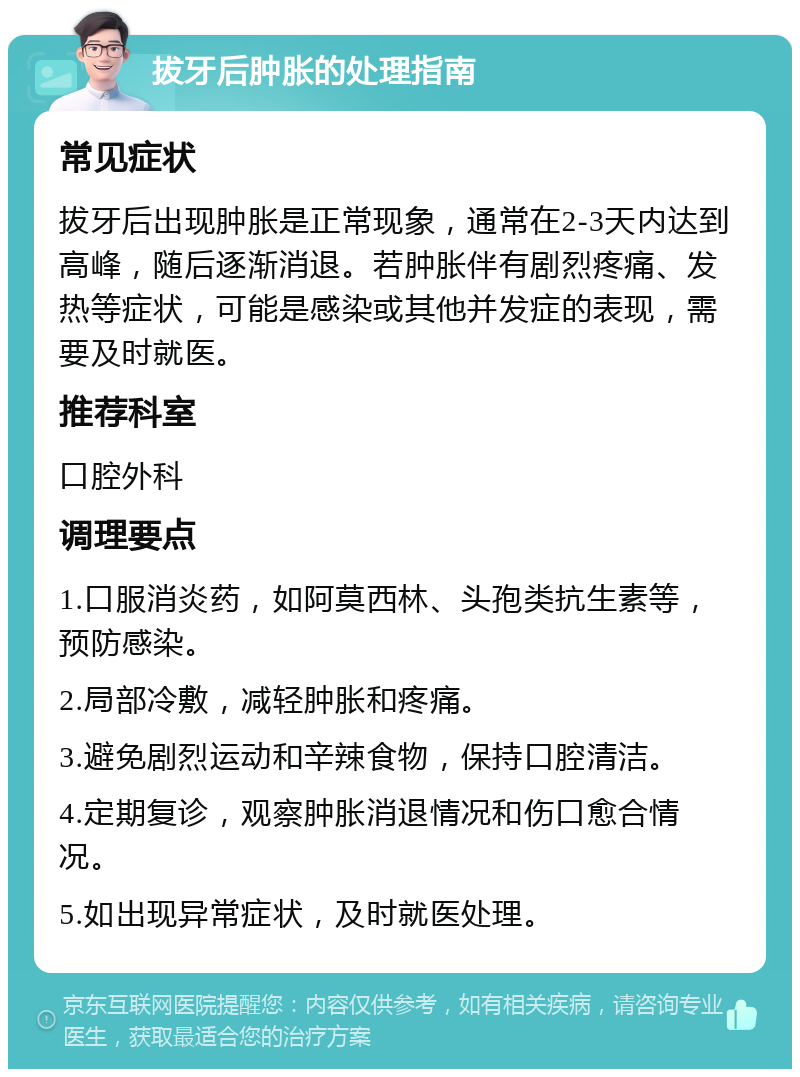 拔牙后肿胀的处理指南 常见症状 拔牙后出现肿胀是正常现象，通常在2-3天内达到高峰，随后逐渐消退。若肿胀伴有剧烈疼痛、发热等症状，可能是感染或其他并发症的表现，需要及时就医。 推荐科室 口腔外科 调理要点 1.口服消炎药，如阿莫西林、头孢类抗生素等，预防感染。 2.局部冷敷，减轻肿胀和疼痛。 3.避免剧烈运动和辛辣食物，保持口腔清洁。 4.定期复诊，观察肿胀消退情况和伤口愈合情况。 5.如出现异常症状，及时就医处理。