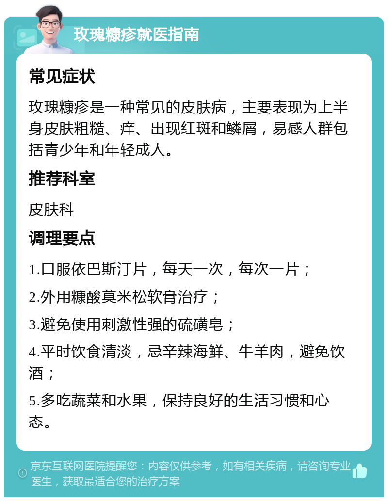 玫瑰糠疹就医指南 常见症状 玫瑰糠疹是一种常见的皮肤病，主要表现为上半身皮肤粗糙、痒、出现红斑和鳞屑，易感人群包括青少年和年轻成人。 推荐科室 皮肤科 调理要点 1.口服依巴斯汀片，每天一次，每次一片； 2.外用糠酸莫米松软膏治疗； 3.避免使用刺激性强的硫磺皂； 4.平时饮食清淡，忌辛辣海鲜、牛羊肉，避免饮酒； 5.多吃蔬菜和水果，保持良好的生活习惯和心态。